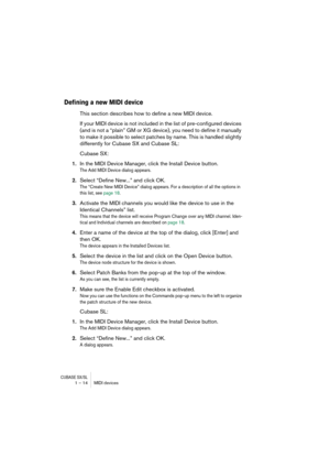 Page 14 
CUBASE SX/SL
 
1 – 14 MIDI devices 
Defining a new MIDI device
 
This section describes how to define a new MIDI device. 
If your MIDI device is not included in the list of pre-configured devices 
(and is not a “plain” GM or XG device), you need to define it manually 
to make it possible to select patches by name. This is handled slightly 
differently for Cubase SX and Cubase SL:
Cubase SX: 
1. 
In the MIDI Device Manager, click the Install Device button. 
The Add MIDI Device dialog appears.
 
2....