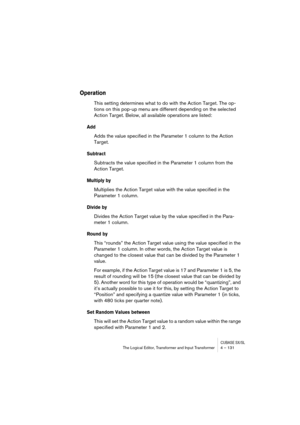 Page 131CUBASE SX/SLThe Logical Editor, Transformer and Input Transformer 4 – 131
Operation
This setting determines what to do with the Action Target. The op-
tions on this pop-up menu are different depending on the selected 
Action Target. Below, all available operations are listed:
Add
Adds the value specified in the Parameter 1 column to the Action 
Target.
Subtract
Subtracts the value specified in the Parameter 1 column from the 
Action Target.
Multiply by
Multiplies the Action Target value with the value...