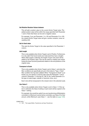 Page 132CUBASE SX/SL4 – 132 The Logical Editor, Transformer and Input Transformer
Set Relative Random Values between
This will add a random value to the current Action Target value. The 
added random value will be within the range specified with Parameter 
1 and 2. Note that these can be set to negative values.
For example, if you set Parameter 1 to -20 and Parameter 2 to +20, 
the original Action Target value will get a random variation, never ex-
ceeding ±20.
Set to fixed value
This sets the Action Target to...
