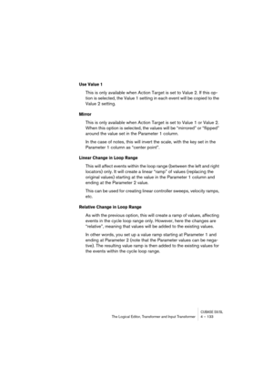 Page 133CUBASE SX/SLThe Logical Editor, Transformer and Input Transformer 4 – 133
Use Value 1
This is only available when Action Target is set to Value 2. If this op-
tion is selected, the Value 1 setting in each event will be copied to the 
Value 2 setting.
Mirror
This is only available when Action Target is set to Value 1 or Value 2. 
When this option is selected, the values will be “mirrored” or “flipped” 
around the value set in the Parameter 1 column.
In the case of notes, this will invert the scale, with...