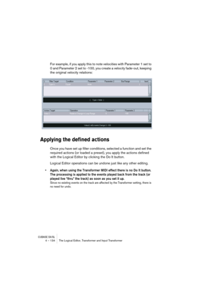 Page 134CUBASE SX/SL4 – 134 The Logical Editor, Transformer and Input Transformer
For example, if you apply this to note velocities with Parameter 1 set to 
0 and Parameter 2 set to -100, you create a velocity fade-out, keeping 
the original velocity relations:
Applying the defined actions
Once you have set up filter conditions, selected a function and set the 
required actions (or loaded a preset), you apply the actions defined 
with the Logical Editor by clicking the Do It button.
Logical Editor operations can...