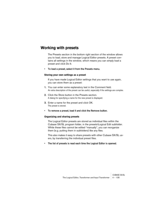 Page 135CUBASE SX/SLThe Logical Editor, Transformer and Input Transformer 4 – 135
Working with presets
The Presets section in the bottom right section of the window allows 
you to load, store and manage Logical Editor presets. A preset con-
tains all settings in the window, which means you can simply load a 
preset and click Do It.
•To load a preset, select it from the Presets menu.
Storing your own settings as a preset
If you have made Logical Editor settings that you want to use again, 
you can store them as a...