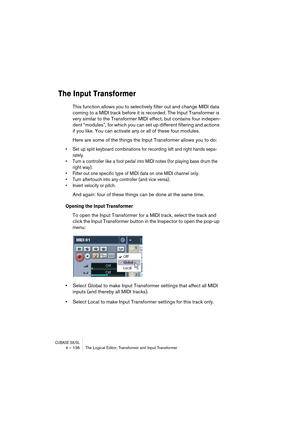 Page 136CUBASE SX/SL4 – 136 The Logical Editor, Transformer and Input Transformer
The Input Transformer
This function allows you to selectively filter out and change MIDI data 
coming to a MIDI track before it is recorded. The Input Transformer is 
very similar to the Transformer MIDI effect, but contains four indepen-
dent “modules”, for which you can set up different filtering and actions 
if you like. You can activate any or all of these four modules.
Here are some of the things the Input Transformer allows...