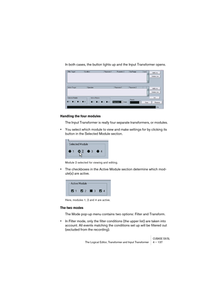 Page 137CUBASE SX/SLThe Logical Editor, Transformer and Input Transformer 4 – 137
In both cases, the button lights up and the Input Transformer opens.
Handling the four modules
The Input Transformer is really four separate transformers, or modules.
•You select which module to view and make settings for by clicking its 
button in the Selected Module section.
Module 2 selected for viewing and editing.
•The checkboxes in the Active Module section determine which mod-
ule(s) are active.
Here, modules 1, 2 and 4 are...