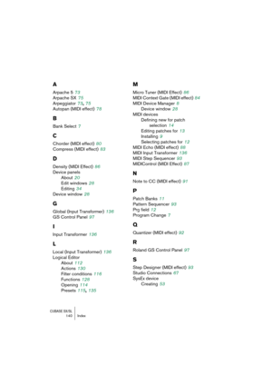 Page 140CUBASE SX/SL140 Index
A
Arpache 5 73
Arpache SX
 75
Arpeggiator
 73, 75
Autopan (MIDI effect)
 78
B
Bank Select 7
C
Chorder (MIDI effect) 80
Compress (MIDI effect)
 83
D
Density (MIDI Effect) 86
Device panels
About
 20
Edit windows
 28
Editing
 34
Device window
 28
G
Global (Input Transformer) 136
GS Control Panel
 97
I
Input Transformer 136
L
Local (Input Transformer) 136
Logical Editor
About
 112
Actions
 130
Filter conditions
 116
Functions
 128
Opening
 114
Presets
 115, 135
M
Micro Tuner (MIDI...