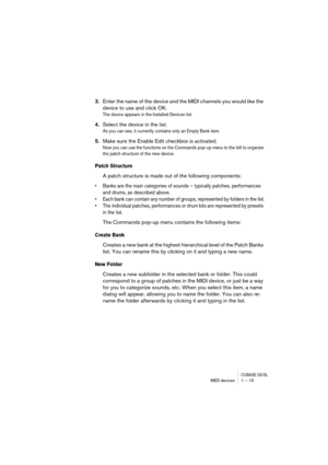 Page 15 
CUBASE SX/SL
 
MIDI devices 1 – 15 
3. 
Enter the name of the device and the MIDI channels you would like the 
device to use and click OK. 
The device appears in the Installed Devices list.
 
4. 
Select the device in the list. 
As you can see, it currently contains only an Empty Bank item.
 
5. 
Make sure the Enable Edit checkbox is activated. 
Now you can use the functions on the Commands pop-up menu to the left to organize 
the patch structure of the new device.
 
Patch Structure
 
A patch structure...