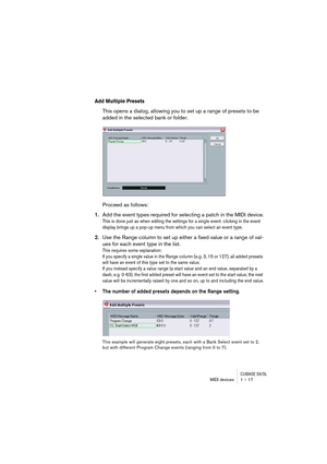 Page 17 
CUBASE SX/SL
 
MIDI devices 1 – 17 
Add Multiple Presets
 
This opens a dialog, allowing you to set up a range of presets to be 
added in the selected bank or folder.
Proceed as follows: 
1. 
Add the event types required for selecting a patch in the MIDI device. 
This is done just as when editing the settings for a single event: clicking in the event 
display brings up a pop-up menu from which you can select an event type.
 
2. 
Use the Range column to set up either a fixed value or a range of val-
ues...