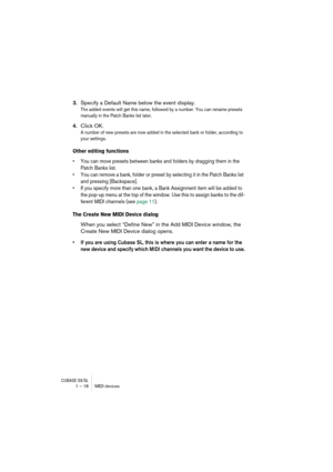 Page 18 
CUBASE SX/SL
 
1 – 18 MIDI devices 
3. 
Specify a Default Name below the event display. 
The added events will get this name, followed by a number. You can rename presets 
manually in the Patch Banks list later.
 
4. 
Click OK. 
A number of new presets are now added in the selected bank or folder, according to 
your settings.
 
Other editing functions
 
•You can move presets between banks and folders by dragging them in the 
Patch Banks list.
•You can remove a bank, folder or preset by selecting it in...