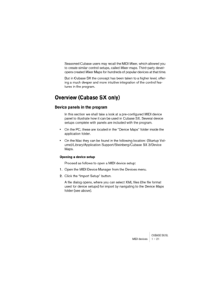 Page 21CUBASE SX/SLMIDI devices 1 – 21
Seasoned Cubase users may recall the MIDI Mixer, which allowed you 
to create similar control setups, called Mixer maps. Third-party devel-
opers created Mixer Maps for hundreds of popular devices at that time.
But in Cubase SX the concept has been taken to a higher level, offer-
ing a much deeper and more intuitive integration of the control fea-
tures in the program.
Overview (Cubase SX only)
Device panels in the program
In this section we shall take a look at a...