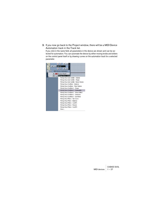 Page 27CUBASE SX/SLMIDI devices 1 – 27
3.If you now go back to the Project window, there will be a MIDI Device 
Automation track in the Track list.
If you click in the name field, all parameters in the device are shown and can be se-
lected for automation. You can automate the device by either moving knobs and sliders 
on the control panel itself or by drawing curves on the automation track for a selected 
parameter.   