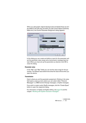 Page 35CUBASE SX/SLMIDI devices 1 – 35
When you add graphic objects (backgrounds and labels) these are sim-
ply added to the edit area, but when you add control objects (switches, 
faders etc.), the Control Parameter Assignment dialog appears:
In this dialog you can create and define a name for the parameter and 
set the parameter value range and a transmission message (see be-
low). When you have set up the parameters as desired, click OK to 
close the dialog.
Parameter value
In the “Min” and “Max” fields you...