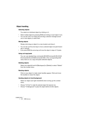 Page 36CUBASE SX/SL1 – 36 MIDI devices
Object handling
Selecting objects
You select an individual object by clicking on it.
•Select multiple objects by pressing [Shift] and clicking on each object in turn.
•You can also click in an empty area and drag a selection rectangle around 
one or more objects, to select them.
Moving objects
Simply click-drag an object to a new location and drop it. 
•You can also use the arrow keys to move a selected object one pixel horizon-
tally or vertically. 
•If you press [Shift]...
