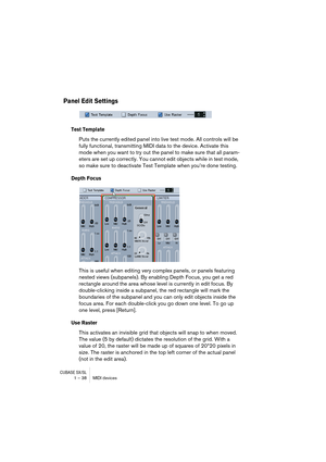 Page 38CUBASE SX/SL1 – 38 MIDI devices
Panel Edit Settings
Test Template
Puts the currently edited panel into live test mode. All controls will be 
fully functional, transmitting MIDI data to the device. Activate this 
mode when you want to try out the panel to make sure that all param-
eters are set up correctly. You cannot edit objects while in test mode, 
so make sure to deactivate Test Template when you’re done testing.
Depth Focus
This is useful when editing very complex panels, or panels featuring 
nested...