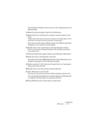 Page 43CUBASE SX/SLMIDI devices 1 – 43
Now the Knob is finished, and we can use it as a starting point for ad-
ditional Knobs. 
14.Select the knob and select Copy from the Edit menu.
15.Select Paste from the Edit menu to paste in another instance of the 
knob. 
A pasted object will be placed at the same coordinates as the original object. Use the 
arrow keys or the mouse to move the new knob to an empty space.
Since the new knob needs a different name and a different parameter 
assigned to it, we need to do...