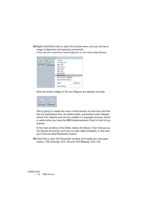 Page 44CUBASE SX/SL1 – 44 MIDI devices
23.Right-click/[Ctrl]-click to open the context menu, and you will see a 
range of alignment and spacing commands. 
In this case we’re interested in vertical alignment, so we’ll choose Align Bottoms.
Now the bottom edges of the two Objects are aligned vertically.
We’re going to create two more control knobs, but this time we’ll de-
fine the parameters first. As stated earlier, parameters exist indepen-
dently from objects and can be created in a separate process, which 
is...