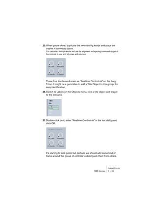 Page 45CUBASE SX/SLMIDI devices 1 – 45
25.When you’re done, duplicate the two existing knobs and place the 
copies in an empty space. 
You can select multiple knobs and use the alignment and spacing commands to get all 
the controls in neat and tidy rows and columns.
These four Knobs are known as “Realtime Controls A” on the Korg 
Triton. It might be a good idea to add a Title Object to this group, for 
easy identification. 
26.Switch to Labels on the Objects menu, pick a title object and drag it 
to the edit...