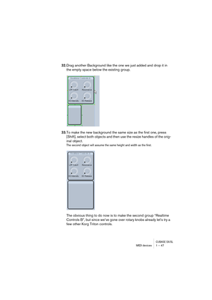 Page 47CUBASE SX/SLMIDI devices 1 – 47
32.Drag another Background like the one we just added and drop it in 
the empty space below the existing group.
33.To make the new background the same size as the first one, press 
[Shift], select both objects and then use the resize handles of the orig-
inal object.
The second object will assume the same height and width as the first.
The obvious thing to do now is to make the second group “Realtime 
Controls B”, but since we’ve gone over rotary knobs already let’s try a...