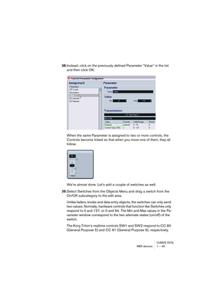 Page 49CUBASE SX/SLMIDI devices 1 – 49
38.Instead, click on the previously defined Parameter “Value” in the list 
and then click OK. 
When the same Parameter is assigned to two or more controls, the 
Controls become linked so that when you move one of them, they all 
follow.
We’re almost done. Let’s add a couple of switches as well. 
39.Select Switches from the Objects Menu and drag a switch from the 
On/Off subcategory to the edit area.
Unlike faders, knobs and data entry objects, the switches can only send...