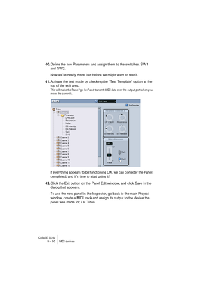 Page 50CUBASE SX/SL1 – 50 MIDI devices
40.Define the two Parameters and assign them to the switches, SW1 
and SW2. 
Now we’re nearly there, but before we might want to test it. 
41.Activate the test mode by checking the “Test Template” option at the 
top of the edit area. 
This will make the Panel “go live” and transmit MIDI data over the output port when you 
move the controls.
If everything appears to be functioning OK, we can consider the Panel 
completed, and it’s time to start using it! 
42.Click the Exit...