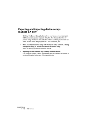 Page 52CUBASE SX/SL1 – 52 MIDI devices
Exporting and importing device setups 
(Cubase SX only)
Clicking the Export Setup button allows you to export your complete 
MIDI device setup as a separate XML file. The file can then be im-
ported using the Import Setup button. This is useful if you move to an-
other studio, install the program on a new computer, etc.
•When you import a stored setup with the Import Setup function, a dialog 
will appear, listing all devices included in the stored setup.
Select the...
