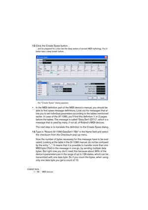 Page 58CUBASE SX/SL1 – 58 MIDI devices
12.Click the Create Sysex button…
…and be prepared for a dive into the deep waters of ancient MIDI mythology. You’d 
better take a deep breath before…
…the “Create Sysex” dialog appears.
•In the MIDI definition part of the MIDI device’s manual, you should be 
able to find sysex message definitions. Look out for messages that al-
low you to set individual parameters according to the tables mentioned 
earlier. In case of the JV-1080, you’ll find this definition 1 or 2 pages...