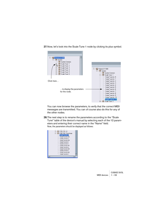 Page 63CUBASE SX/SLMIDI devices 1 – 63
27.Now, let’s look into the Scale Tune 1 node by clicking its plus symbol.
You can now browse the parameters, to verify that the correct MIDI 
messages are transmitted. You can of course also do this for any of 
the other nodes.
28.The next step is to rename the parameters according to the “Scale 
Tune” table of the device’s manual by selecting each of the 12 param-
eters and entering their correct name in the “Name” field.
Now, the parameters should be displayed as...