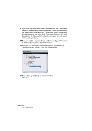 Page 64CUBASE SX/SL1 – 64 MIDI devices
•If you open any of the other Scale Tune nodes now, you’ll see that the 
names of the parameters have also changed. This is what was meant 
by “alias copies” in the beginning. Furthermore, you will notice that if 
you add a panel to one of the Scale Tune nodes (see page 20), it will 
be added to all of them, which makes it much easier to create panels 
with repeating sections.
29.Now, you need to add parameters to another node, “System Common”. 
In the list to the left,...