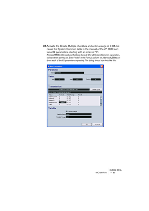 Page 65CUBASE SX/SLMIDI devices 1 – 65
32.Activate the Create Multiple checkbox and enter a range of 0-81, be-
cause the System Common table in the manual of the JV-1080 con-
tains 82 parameters, starting with an index of “0”.
Address1MSB, Address2 and Address 3 are all 0 for all System Common parameters, 
so leave them as they are. Enter “index” in the Formula column for Address4LSB to ad-
dress each of the 82 parameters separately. The dialog should now look like this:  