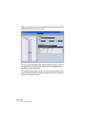 Page 66CUBASE SX/SL1 – 66 MIDI devices
When you click OK, you will notice that 82 new parameters have been 
added to the System Common node.
You can now set the Names, Min, Max and Default values for each of 
the parameters according to the specifications in the System Com-
mon table, as described earlier.
You should now be familiar enough with the basic procedures to con-
tinue with other parameter settings and adjustments and to finally cre-
ate your own specific devices.  