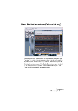 Page 67CUBASE SX/SLMIDI devices 1 – 67
About Studio Connections (Cubase SX only)
Studio Connections is the name of an initiative led by Steinberg and 
Yamaha. The initiative intends to create industry standards for totally in-
tegrated system environments using software and hardware products.
First implementation stage of the Studio Connections open standard 
is the integration and support of Yamaha’s Studio Manager 2 and 
Total Recall for compatible hardware devices.  