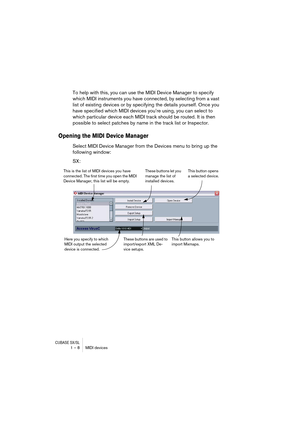 Page 8 
CUBASE SX/SL
 
1 – 8 MIDI devices 
To help with this, you can use the MIDI Device Manager to specify 
which MIDI instruments you have connected, by selecting from a vast 
list of existing devices or by specifying the details yourself. Once you 
have specified which MIDI devices you’re using, you can select to 
which particular device each MIDI track should be routed. It is then 
possible to select patches by name in the track list or Inspector. 
Opening the MIDI Device Manager
 
Select MIDI Device...