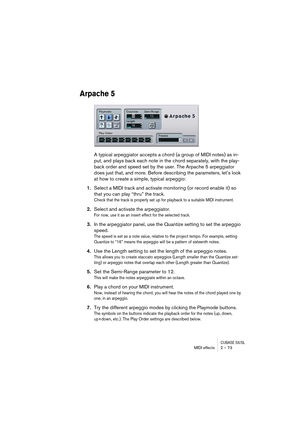 Page 73CUBASE SX/SLMIDI effects 2 – 73
Arpache 5
A typical arpeggiator accepts a chord (a group of MIDI notes) as in-
put, and plays back each note in the chord separately, with the play-
back order and speed set by the user. The Arpache 5 arpeggiator 
does just that, and more. Before describing the parameters, let’s look 
at how to create a simple, typical arpeggio:
1.Select a MIDI track and activate monitoring (or record enable it) so 
that you can play “thru” the track.
Check that the track is properly set...