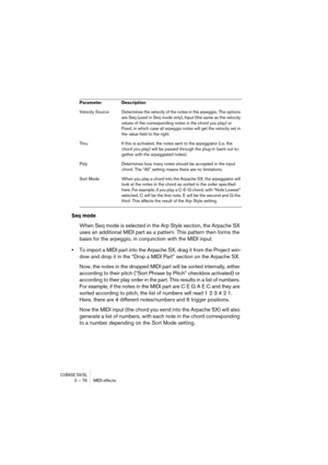Page 76CUBASE SX/SL2 – 76 MIDI effects
Seq mode
When Seq mode is selected in the Arp Style section, the Arpache SX 
uses an additional MIDI part as a pattern. This pattern then forms the 
basis for the arpeggio, in conjunction with the MIDI input.
•To import a MIDI part into the Arpache SX, drag it from the Project win-
dow and drop it in the “Drop a MIDI Part” section on the Arpache SX.
Now, the notes in the dropped MIDI part will be sorted internally, either 
according to their pitch (“Sort Phrase by Pitch”...