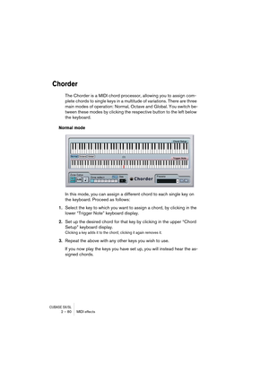 Page 80CUBASE SX/SL2 – 80 MIDI effects
Chorder
The Chorder is a MIDI chord processor, allowing you to assign com-
plete chords to single keys in a multitude of variations. There are three 
main modes of operation: Normal, Octave and Global. You switch be-
tween these modes by clicking the respective button to the left below 
the keyboard.
Normal mode
In this mode, you can assign a different chord to each single key on 
the keyboard. Proceed as follows:
1.Select the key to which you want to assign a chord, by...