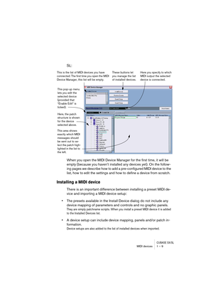 Page 9 
CUBASE SX/SL
 
MIDI devices 1 – 9 
SL:
When you open the MIDI Device Manager for the first time, it will be 
empty (because you haven’t installed any devices yet). On the follow-
ing pages we describe how to add a pre-configured MIDI device to the 
list, how to edit the settings and how to define a device from scratch. 
Installing a MIDI device
 
There is an important difference between installing a preset MIDI de-
vice and importing a MIDI device setup:  
•  
The presets available in the Install...