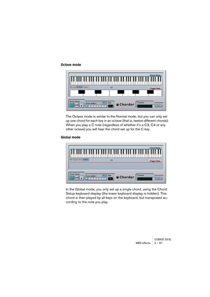 Page 81CUBASE SX/SLMIDI effects 2 – 81
Octave mode
The Octave mode is similar to the Normal mode, but you can only set 
up one chord for each key in an octave (that is, twelve different chords). 
When you play a C note (regardless of whether it’s a C3, C4 or any 
other octave) you will hear the chord set up for the C key.
Global mode
In the Global mode, you only set up a single chord, using the Chord 
Setup keyboard display (the lower keyboard display is hidden). This 
chord is then played by all keys on the...