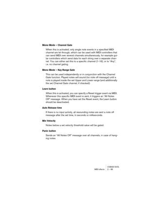 Page 85CUBASE SX/SLMIDI effects 2 – 85
Mono Mode – Channel Gate
When this is activated, only single note events in a specified MIDI 
channel are let through, which can be used with MIDI controllers that 
can send MIDI over several channels simultaneously, for example gui-
tar controllers which send data for each string over a separate chan-
nel. You can either set this to a specific channel (1-16), or to “Any”, 
i.e. no channel gating.
Mono Mode – Key Range Gate
This can be used independently or in conjunction...