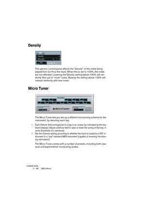 Page 86CUBASE SX/SL2 – 86 MIDI effects
Density
This generic control panel affects the “density” of the notes being 
played from (or thru) the track. When this is set to 100%, the notes 
are not affected. Lowering the Density setting below 100% will ran-
domly filter out or “mute” notes. Raising the setting above 100% will 
instead randomly add new notes.
Micro Tuner
The Micro Tuner lets you set up a different microtuning scheme for the 
instrument, by detuning each key. 
•Each Detune field corresponds to a key...