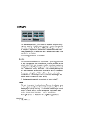 Page 88CUBASE SX/SL2 – 88 MIDI effects
MIDIEcho
This is an advanced MIDI Echo, which will generate additional echo-
ing notes based on the MIDI notes it receives. It creates effects similar 
to a digital delay, but also features MIDI pitch shifting and much more. 
As always it is important to remember that the effect doesn’t “echo” 
the actual audio, but the MIDI notes which will eventually produce the 
sound in the synthesizer.
The following parameters are available:
Quantize
The echoed notes will be moved in...