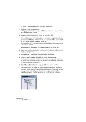 Page 10 
CUBASE SX/SL
 
1 – 10 MIDI devices 
To install a preset MIDI device, proceed as follows: 
1. 
Click the Install Device button. 
A dialog appears listing all pre-configured MIDI devices. For now we assume that your 
MIDI device is included in this list.
 
2. 
Locate and select the device in the list and click OK. 
• 
If your MIDI device isn’t included in the list but is compatible with the 
GM (General MIDI) or XG standards, you can select the generic GM 
or XG Device options at the top of the list....