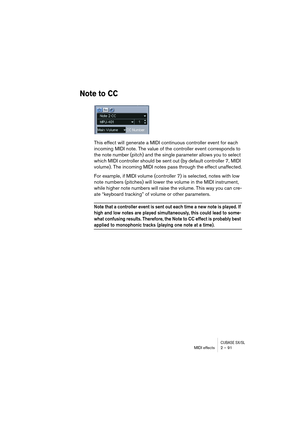 Page 91CUBASE SX/SLMIDI effects 2 – 91
Note to CC
This effect will generate a MIDI continuous controller event for each 
incoming MIDI note. The value of the controller event corresponds to 
the note number (pitch) and the single parameter allows you to select 
which MIDI controller should be sent out (by default controller 7, MIDI 
volume). The incoming MIDI notes pass through the effect unaffected.
For example, if MIDI volume (controller 7) is selected, notes with low 
note numbers (pitches) will lower the...