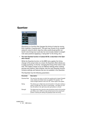 Page 92CUBASE SX/SL2 – 92 MIDI effects
Quantizer
Quantizing is a function that changes the timing of notes by moving 
them towards a “quantize grid”. This grid may consist of e.g. straight 
sixteenth notes (in which case the notes would all get perfect six-
teenth note timing), but could also be more loosely related to straight 
note value positions (applying a “swing feel” to the timing, etc.).
•The main Quantize function in Cubase SX/SL is described in the Oper-
ation manual.
While the Quantize function on...