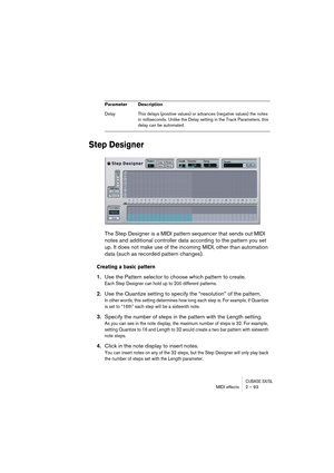 Page 93CUBASE SX/SLMIDI effects 2 – 93
Step Designer
The Step Designer is a MIDI pattern sequencer that sends out MIDI 
notes and additional controller data according to the pattern you set 
up. It does not make use of the incoming MIDI, other than automation 
data (such as recorded pattern changes).
Creating a basic pattern
1.Use the Pattern selector to choose which pattern to create.
Each Step Designer can hold up to 200 different patterns.
2.Use the Quantize setting to specify the “resolution” of the...