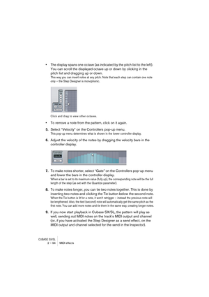 Page 94CUBASE SX/SL2 – 94 MIDI effects
•The display spans one octave (as indicated by the pitch list to the left). 
You can scroll the displayed octave up or down by clicking in the 
pitch list and dragging up or down.
This way you can insert notes at any pitch. Note that each step can contain one note 
only – the Step Designer is monophonic.
Click and drag to view other octaves.
•To remove a note from the pattern, click on it again.
5.Select “Velocity” on the Controllers pop-up menu.
This pop-up menu...