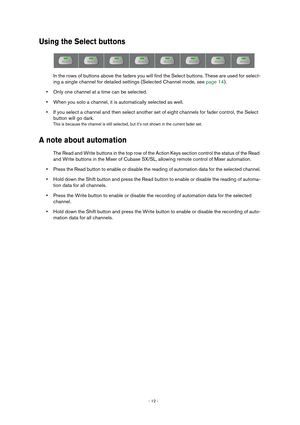 Page 12 
- 12 -  
Using the Select buttons
 
In the rows of buttons above the faders you will find the Select buttons. These are used for select-
ing a single channel for detailed settings (Selected Channel mode, see page 14).  
• 
Only one channel at a time can be selected. 
• 
When you solo a channel, it is automatically selected as well. 
• 
If you select a channel and then select another set of eight channels for fader control, the Select 
button will go dark. 
This is because the channel is still selected,...
