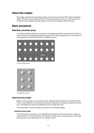 Page 14 
- 14 -  
About this chapter
 
This chapter describes the assignment of the control strip to access all VST settings in Cubase 
SX/SL: EQ, effect sends, effect and VST Instrument parameters and so on. It also contains de-
scriptions of the available parameter pages, as shown in the display of Mackie Control. 
Basic procedures
 
Selecting a parameter group
 
To be able to view the settings of a parameter in the display and edit the values with the V-Pots, you 
need to select the corresponding parameter...