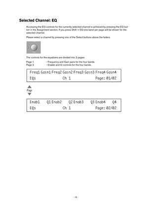 Page 18 
- 18 -  
Selected Channel: EQ
 
Accessing the EQ controls for the currently selected channel is achieved by pressing the EQ but-
ton in the Assignment section. If you press Shift + EQ one band per page will be shown for the 
selected channel.
Please select a channel by pressing one of the Select buttons above the faders.
The controls for the equalizers are divided into 2 pages:
Page 1 - Frequency and Gain pairs for the four bands.
Page 2 - Enable and Q controls for the four bands.  