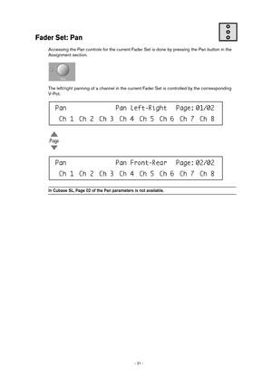 Page 21 
- 21 -  
Fader Set: Pan
 
Accessing the Pan controls for the current Fader Set is done by pressing the Pan button in the 
Assignment section.
The left/right panning of a channel in the current Fader Set is controlled by the corressponding 
V-Pot. 
In Cubase SL, Page 02 of the Pan parameters is not available.  