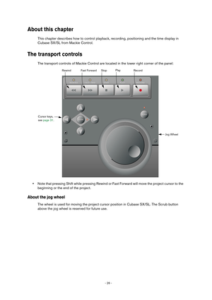 Page 26- 26 - 
About this chapter
This chapter describes how to control playback, recording, positioning and the time display in
Cubase SX/SL from Mackie Control.
The transport controls
The transport controls of Mackie Control are located in the lower right corner of the panel:
•Note that pressing Shift while pressing Rewind or Fast Forward will move the project cursor to the 
beginning or the end of the project.
About the jog wheel
The wheel is used for moving the project cursor position in Cubase SX/SL. The...