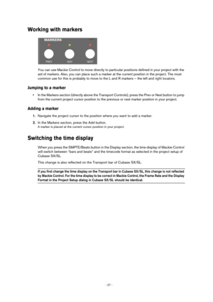 Page 27- 27 - 
Working with markers
You can use Mackie Control to move directly to particular positions defined in your project with the 
aid of markers. Also, you can place such a marker at the current position in the project. The most 
common use for this is probably to move to the L and R markers – the left and right locators.
Jumping to a marker
•In the Markers section (directly above the Transport Controls), press the Prev or Next button to jump 
from the current project cursor position to the previous or...